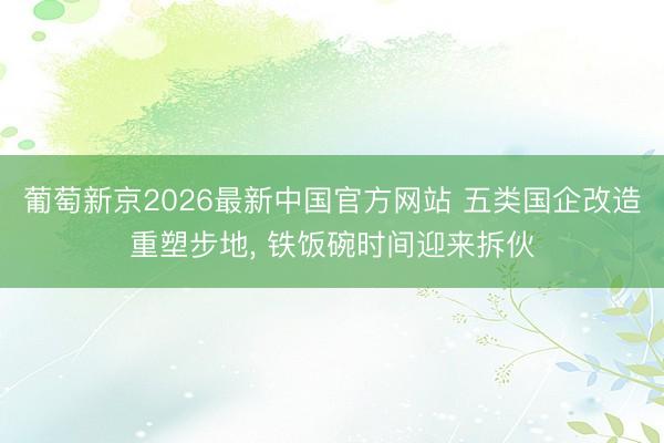 葡萄新京2026最新中国官方网站 五类国企改造重塑步地， 铁饭碗时间迎来拆伙
