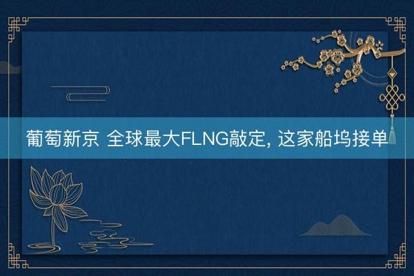 葡萄新京 全球最大FLNG敲定， 这家船坞接单