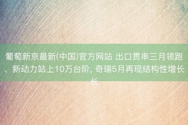 葡萄新京最新(中国)官方网站 出口贯串三月领跑、新动力站上10万台阶， 奇瑞5月再现结构性增长
