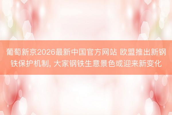 葡萄新京2026最新中国官方网站 欧盟推出新钢铁保护机制， 大家钢铁生意景色或迎来新变化