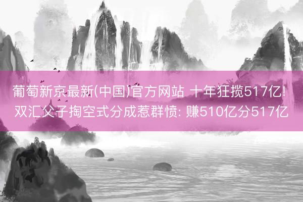 葡萄新京最新(中国)官方网站 十年狂揽517亿! 双汇父子掏空式分成惹群愤: 赚510亿分517亿