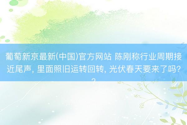葡萄新京最新(中国)官方网站 陈刚称行业周期接近尾声， 里面照旧运转回转， 光伏春天要来了吗?