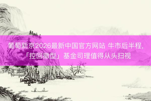 葡萄新京2026最新中国官方网站 牛市后半程， 「控回撤型」基金司理值得从头扫视