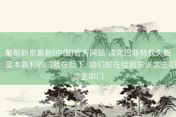 葡萄新京最新(中国)官方网站 读完巴菲特我失眠了: 蓝本赢利的门就在目下， 咱们却在给别东说念主叩门