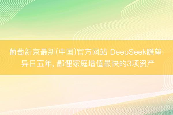 葡萄新京最新(中国)官方网站 DeepSeek瞻望: 异日五年, 鄙俚家庭增值最快的3项资产