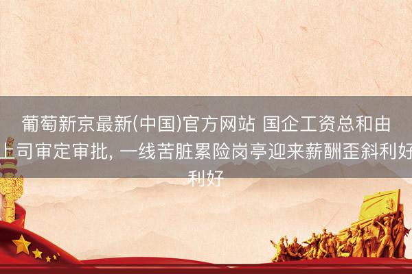 葡萄新京最新(中国)官方网站 国企工资总和由上司审定审批， 一线苦脏累险岗亭迎来薪酬歪斜利好