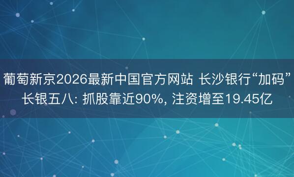葡萄新京2026最新中国官方网站 长沙银行“加码”长银五八: 抓股靠近90%， 注资增至19.45亿