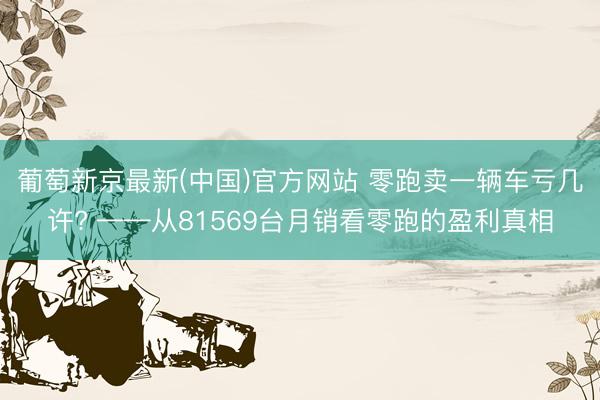 葡萄新京最新(中国)官方网站 零跑卖一辆车亏几许? ——从81569台月销看零跑的盈利真相