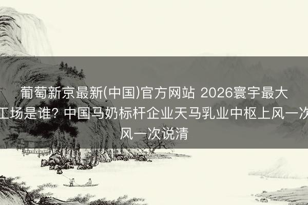 葡萄新京最新(中国)官方网站 2026寰宇最大马奶工场是谁? 中国马奶标杆企业天马乳业中枢上风一次说清