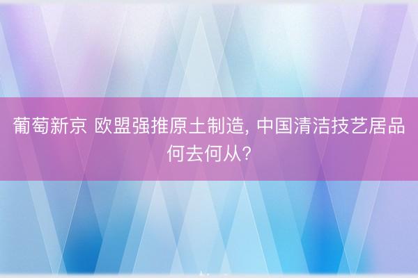 葡萄新京 欧盟强推原土制造， 中国清洁技艺居品何去何从?