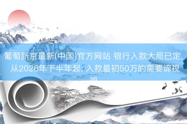 葡萄新京最新(中国)官方网站 银行入款大局已定， 从2026年下半年起， 入款最初50万的需要谛视