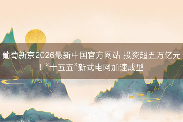 葡萄新京2026最新中国官方网站 投资超五万亿元! “十五五”新式电网加速成型