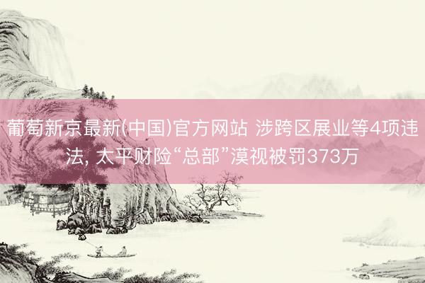 葡萄新京最新(中国)官方网站 涉跨区展业等4项违法， 太平财险“总部”漠视被罚373万