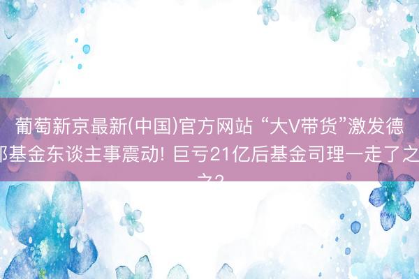 葡萄新京最新(中国)官方网站 “大V带货”激发德邦基金东谈主事震动! 巨亏21亿后基金司理一走了之?