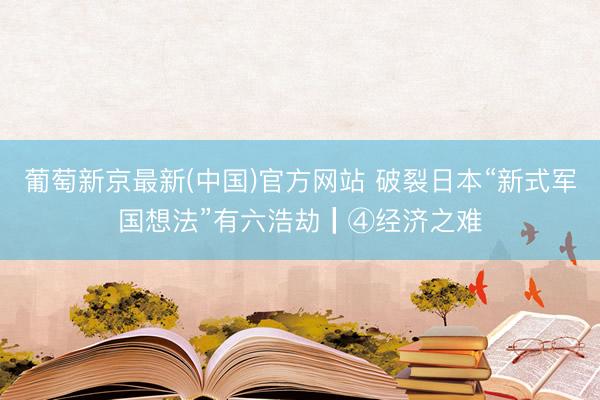葡萄新京最新(中国)官方网站 破裂日本“新式军国想法”有六浩劫┃④经济之难