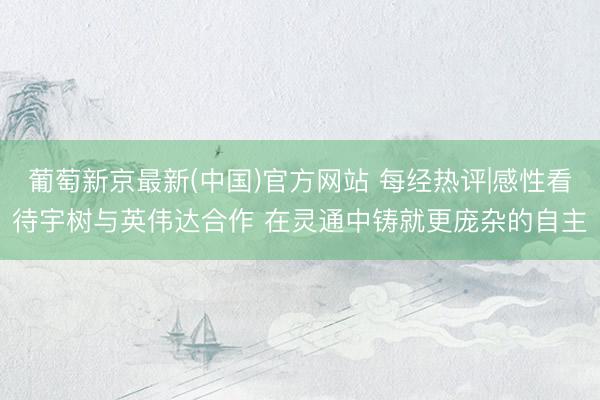 葡萄新京最新(中国)官方网站 每经热评|感性看待宇树与英伟达合作 在灵通中铸就更庞杂的自主