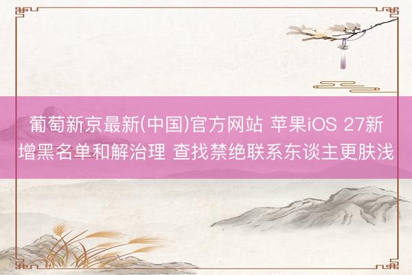葡萄新京最新(中国)官方网站 苹果iOS 27新增黑名单和解治理 查找禁绝联系东谈主更肤浅