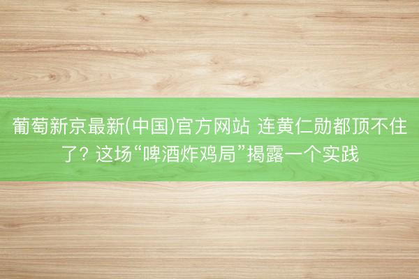 葡萄新京最新(中国)官方网站 连黄仁勋都顶不住了? 这场“啤酒炸鸡局”揭露一个实践