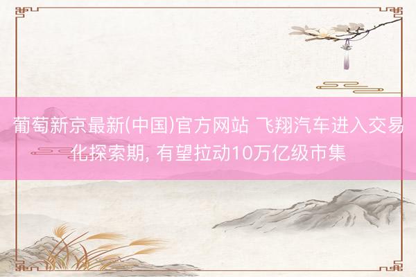 葡萄新京最新(中国)官方网站 飞翔汽车进入交易化探索期， 有望拉动10万亿级市集