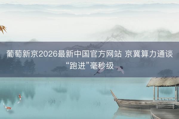 葡萄新京2026最新中国官方网站 京冀算力通谈“跑进”毫秒级