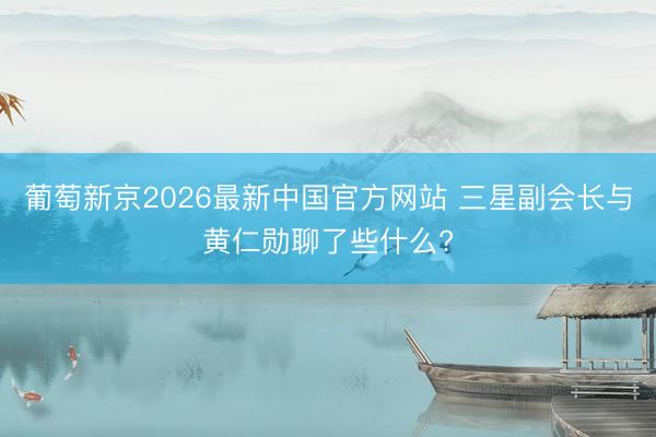 葡萄新京2026最新中国官方网站 三星副会长与黄仁勋聊了些什么?