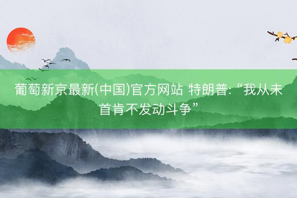 葡萄新京最新(中国)官方网站 特朗普: “我从未首肯不发动斗争”
