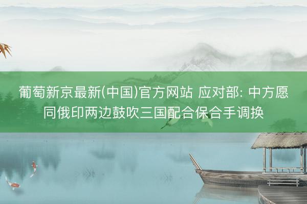 葡萄新京最新(中国)官方网站 应对部: 中方愿同俄印两边鼓吹三国配合保合手调换