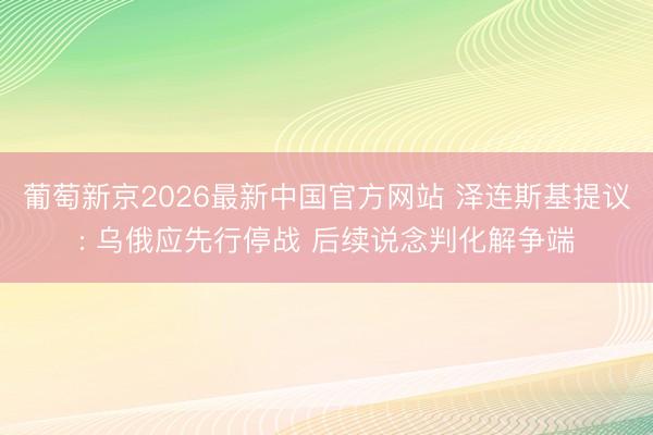 葡萄新京2026最新中国官方网站 泽连斯基提议: 乌俄应先行停战 后续说念判化解争端