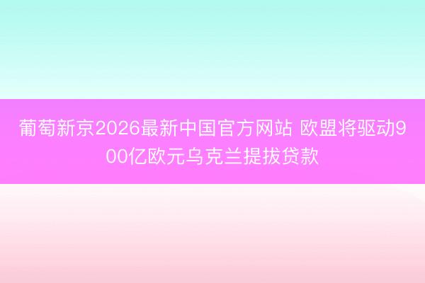 葡萄新京2026最新中国官方网站 欧盟将驱动900亿欧元乌克兰提拔贷款