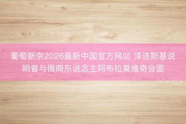 葡萄新京2026最新中国官方网站 泽连斯基说明曾与俄商东说念主阿布拉莫维奇会面