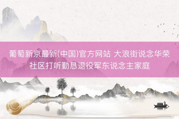 葡萄新京最新(中国)官方网站 大浪街说念华荣社区打听勤恳退役军东说念主家庭