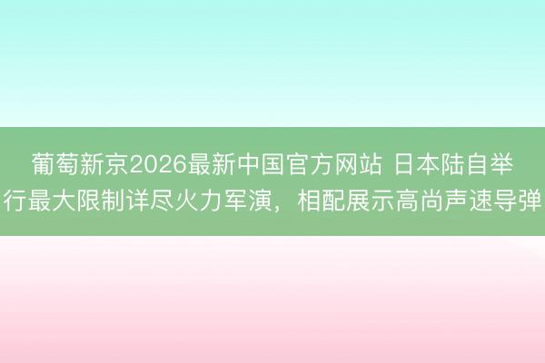 葡萄新京2026最新中国官方网站 日本陆自举行最大限制详尽火力军演，相配展示高尚声速导弹