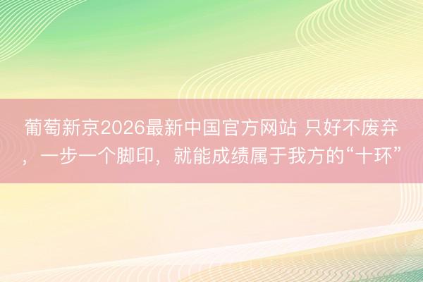 葡萄新京2026最新中国官方网站 只好不废弃，一步一个脚印，就能成绩属于我方的“十环”