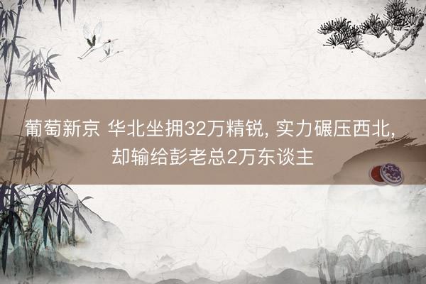葡萄新京 华北坐拥32万精锐， 实力碾压西北， 却输给彭老总2万东谈主