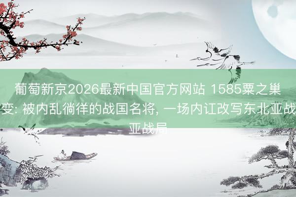葡萄新京2026最新中国官方网站 1585粟之巢之变: 被内乱徜徉的战国名将， 一场内讧改写东北亚战局