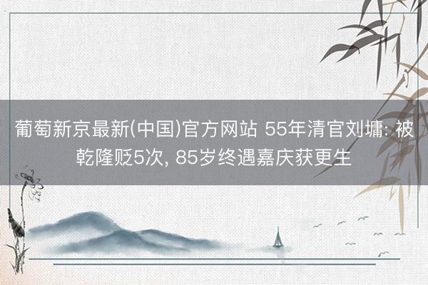 葡萄新京最新(中国)官方网站 55年清官刘墉: 被乾隆贬5次， 85岁终遇嘉庆获更生