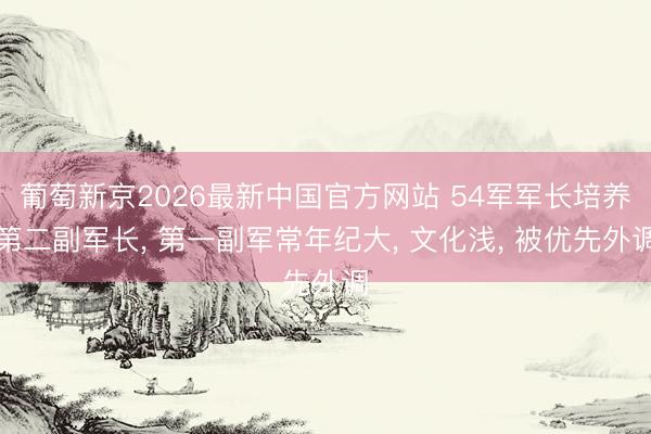 葡萄新京2026最新中国官方网站 54军军长培养第二副军长， 第一副军常年纪大， 文化浅， 被优先外调