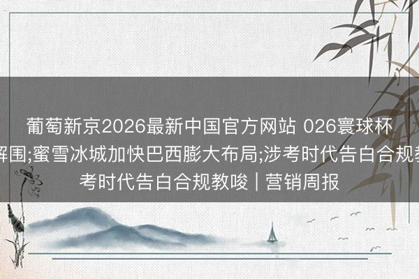 葡萄新京2026最新中国官方网站 026寰球杯品牌营销款式解围;蜜雪冰城加快巴西膨大布局;涉考时代告白合规教唆 | 营销周报