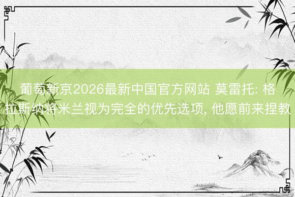 葡萄新京2026最新中国官方网站 莫雷托: 格拉斯纳将米兰视为完全的优先选项， 他愿前来捏教