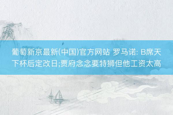 葡萄新京最新(中国)官方网站 罗马诺: B席天下杯后定改日;贾府念念要特狮但他工资太高