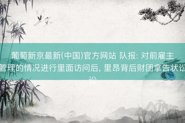 葡萄新京最新(中国)官方网站 队报: 对前雇主管理的情况进行里面访问后， 里昂背后财团拿告状讼