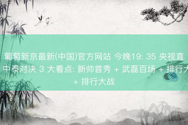 葡萄新京最新(中国)官方网站 今晚19: 35 央视直播! 中泰对决 3 大看点: 新帅首秀 + 武磊百场 + 排行大战