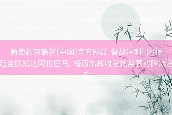 葡萄新京最新(中国)官方网站 备战冲刺! 阿根廷全队抵达阿拉巴马， 梅西出战收官热身赛对阵冰岛