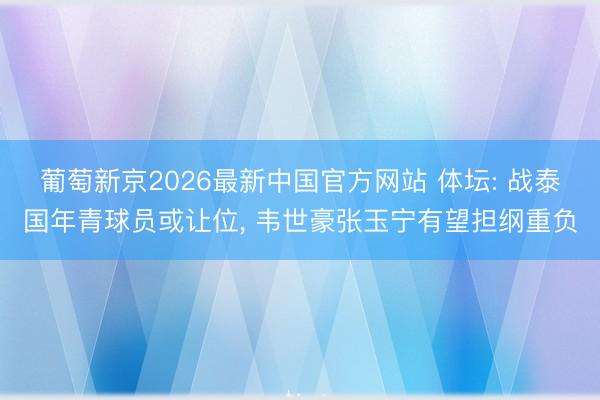 葡萄新京2026最新中国官方网站 体坛: 战泰国年青球员或让位， 韦世豪张玉宁有望担纲重负