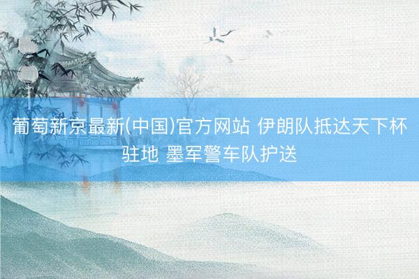 葡萄新京最新(中国)官方网站 伊朗队抵达天下杯驻地 墨军警车队护送
