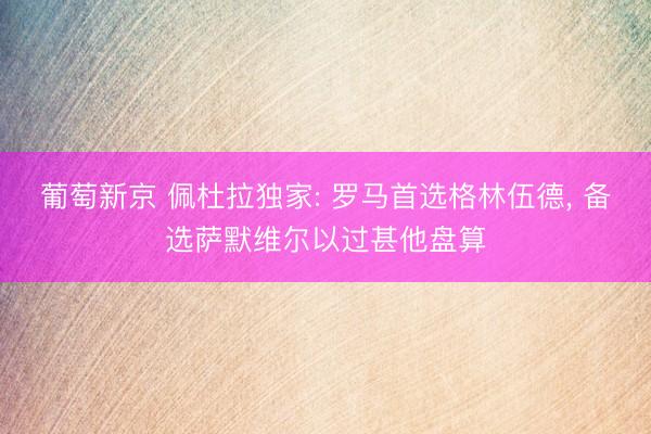 葡萄新京 佩杜拉独家: 罗马首选格林伍德， 备选萨默维尔以过甚他盘算