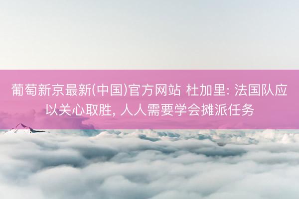 葡萄新京最新(中国)官方网站 杜加里: 法国队应以关心取胜， 人人需要学会摊派任务
