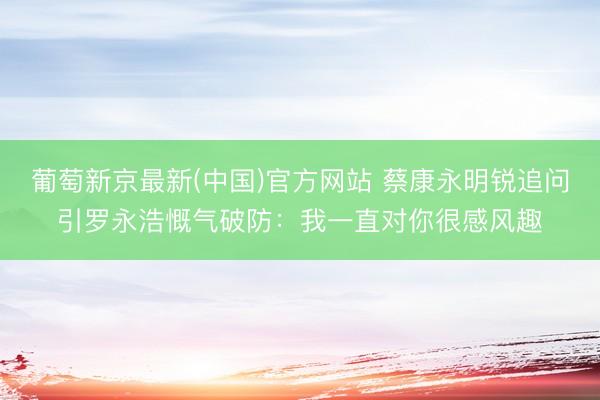 葡萄新京最新(中国)官方网站 蔡康永明锐追问引罗永浩慨气破防：我一直对你很感风趣