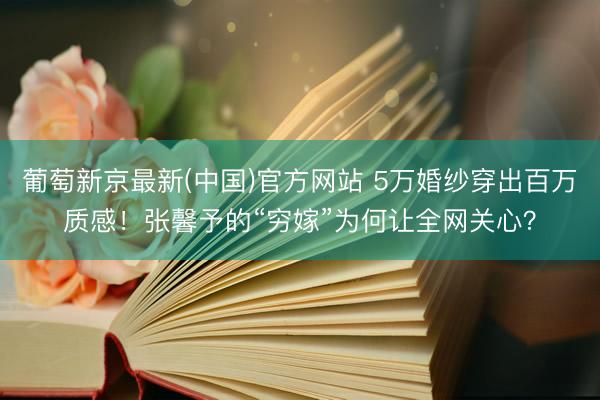 葡萄新京最新(中国)官方网站 5万婚纱穿出百万质感！张馨予的“穷嫁”为何让全网关心？