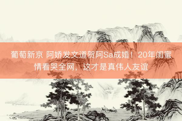 葡萄新京 阿娇发文道贺阿Sa成婚!20年闺蜜情看哭全网,这才是真伟人友谊